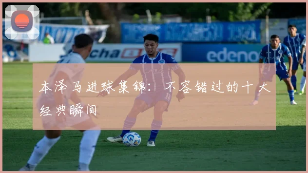 本泽马进球集锦：不容错过的十大经典瞬间