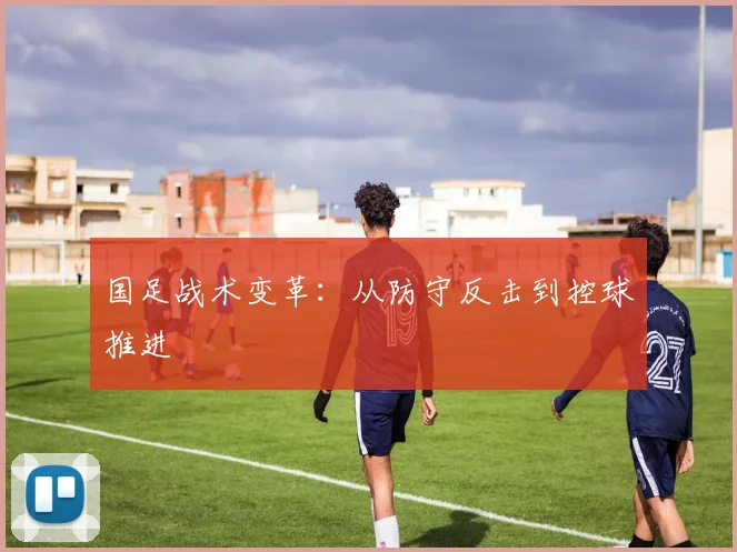 国足战术变革:从防守反击到控球推进