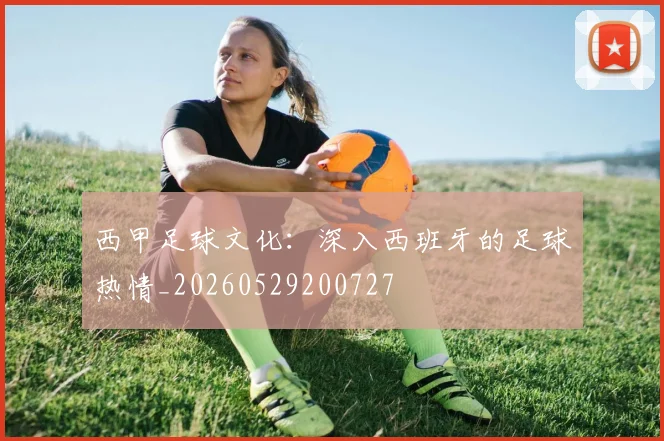 西甲足球文化：深入西班牙的足球热情_20260529200727