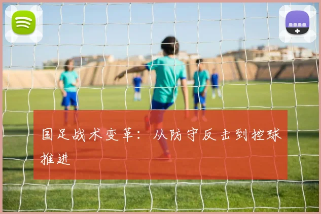 国足战术变革:从防守反击到控球推进